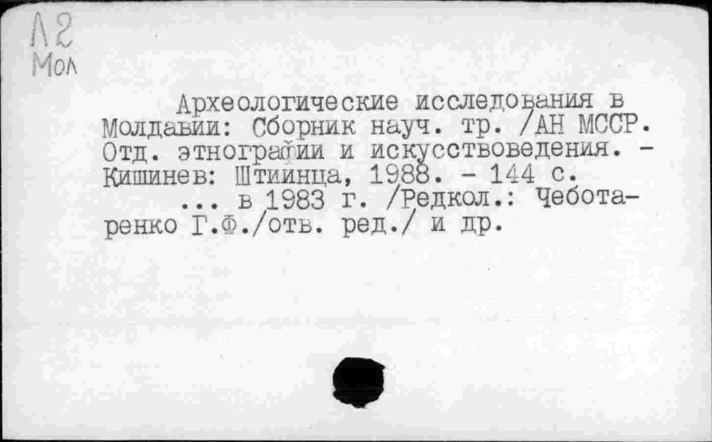 ﻿А 2 Мол
Археологические исследования в Молдавии: Сборник науч. тр. /АН МССР. Отд. этнографии и искусствоведения. -Кишинев: Штиинца, 1988. - 144 с.
... в 1983 г. /Редкол.: Чебота-ренко Г.Ф./отв. ред./ и др.